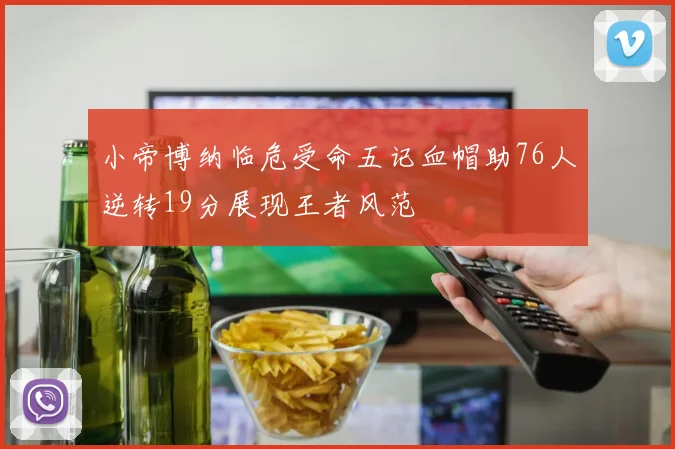 小帝博纳临危受命五记血帽助76人逆转19分展现王者风范