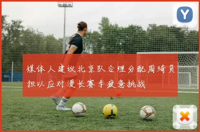 媒体人建议北京队合理分配周琦负担以应对漫长赛季疲惫挑战
