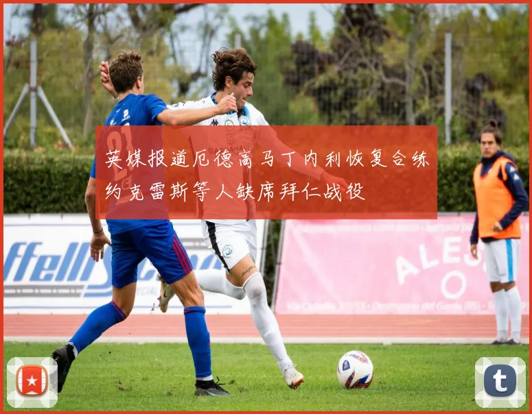 英媒报道厄德高马丁内利恢复合练约克雷斯等人缺席拜仁战役