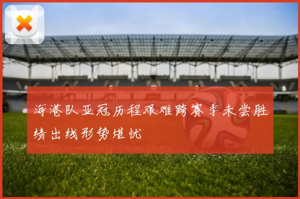 海港队亚冠历程艰难跨赛季未尝胜绩出线形势堪忧