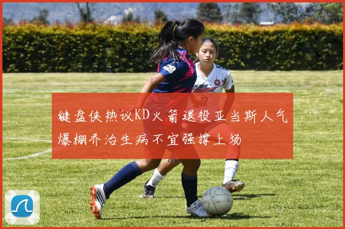 键盘侠热议KD火箭退役亚当斯人气爆棚乔治生病不宜强撑上场