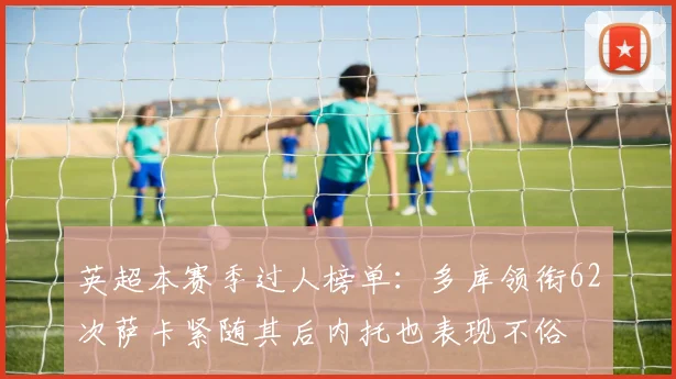 英超本赛季过人榜单：多库领衔62次萨卡紧随其后内托也表现不俗