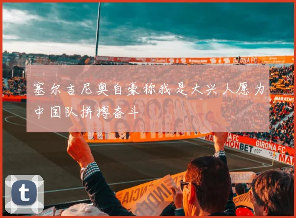 塞尔吉尼奥自豪称我是大兴人愿为中国队拼搏奋斗