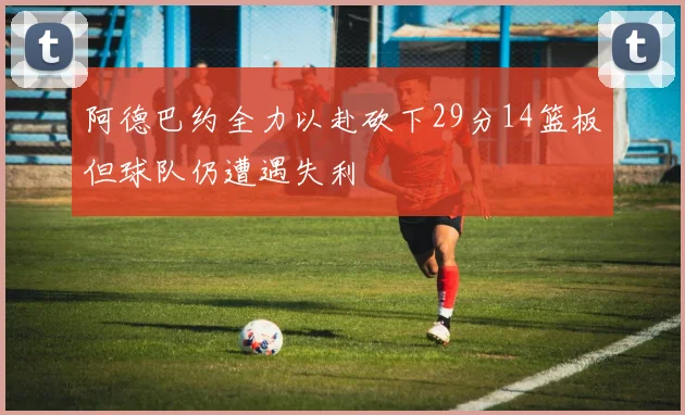 阿德巴约全力以赴砍下29分14篮板但球队仍遭遇失利