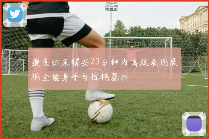 瘦虎归来锡安23分钟内高效表现展现全能身手与惊艳暴扣