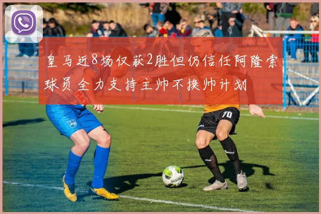 皇马近8场仅获2胜但仍信任阿隆索球员全力支持主帅不换帅计划