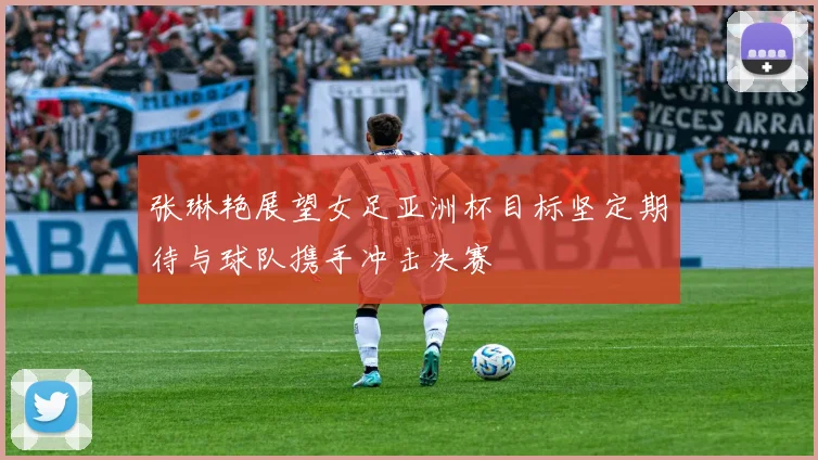 张琳艳展望女足亚洲杯目标坚定期待与球队携手冲击决赛