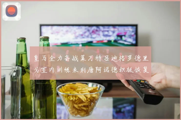 皇马全力备战莱万特吕迪格罗德里戈室内训练米利唐阿诺德积极恢复状态