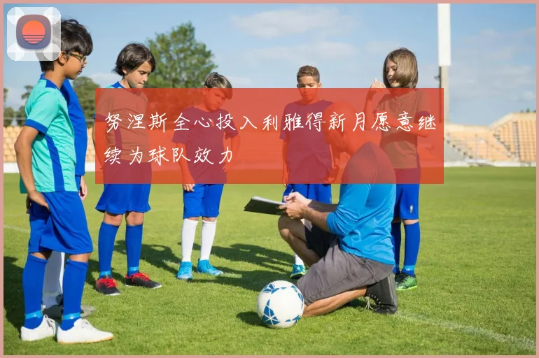 努涅斯全心投入利雅得新月愿意继续为球队效力
