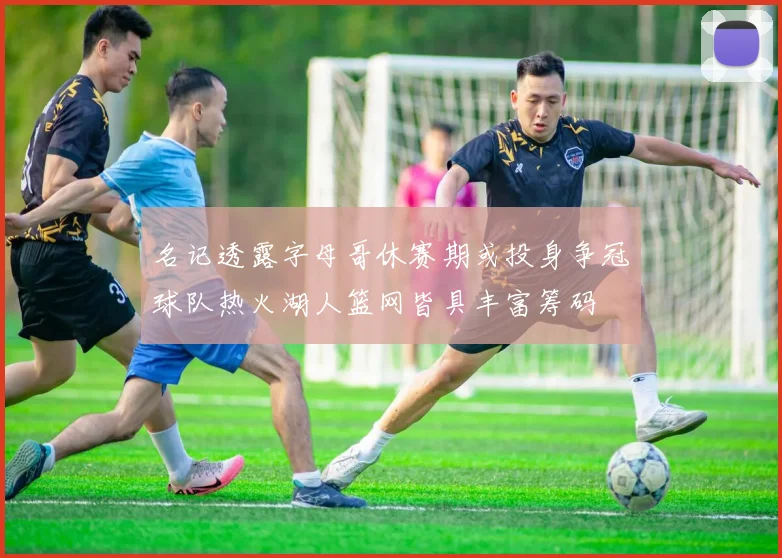 名记透露字母哥休赛期或投身争冠球队热火湖人篮网皆具丰富筹码