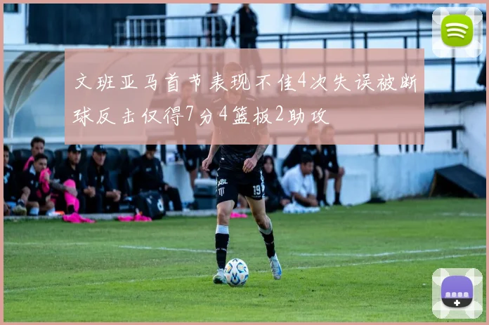 文班亚马首节表现不佳4次失误被断球反击仅得7分4篮板2助攻