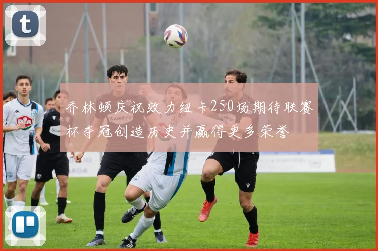 乔林顿庆祝效力纽卡250场期待联赛杯夺冠创造历史并赢得更多荣誉