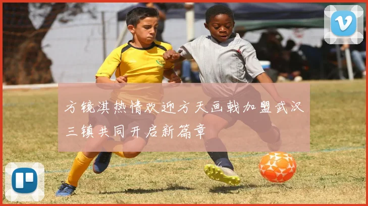 方镜淇热情欢迎方天画戟加盟武汉三镇共同开启新篇章