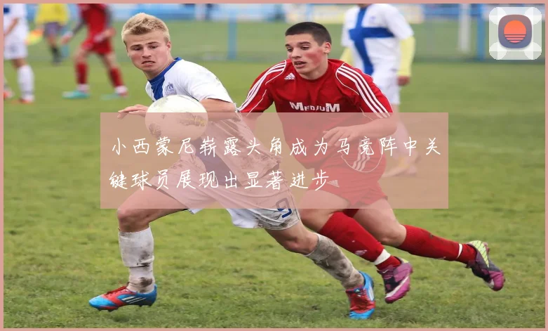 小西蒙尼崭露头角成为马竞阵中关键球员展现出显著进步