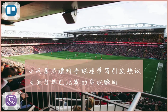 小西蒙尼遭对手球迷辱骂引发热议马竞与毕巴比赛的争议瞬间