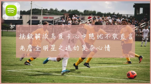 杨毅解读乌度卡心中隐忧不敢直言老詹全明星之选的复杂心情