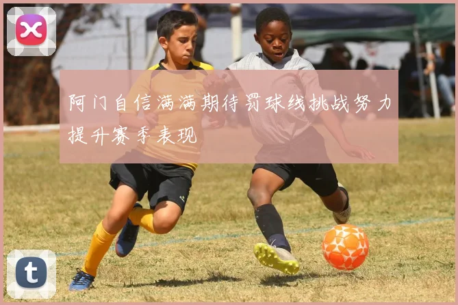 阿门自信满满期待罚球线挑战努力提升赛季表现
