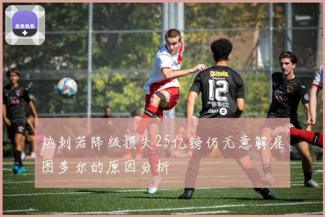 热刺若降级损失25亿镑仍无意解雇图多尔的原因分析